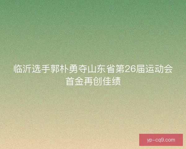 临沂选手郭朴勇夺山东省第26届运动会首金再创佳绩